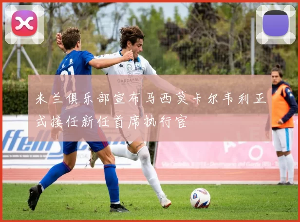 米兰俱乐部宣布马西莫卡尔韦利正式接任新任首席执行官