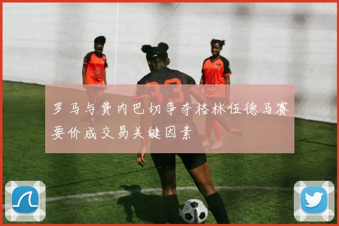 罗马与费内巴切争夺格林伍德马赛要价成交易关键因素