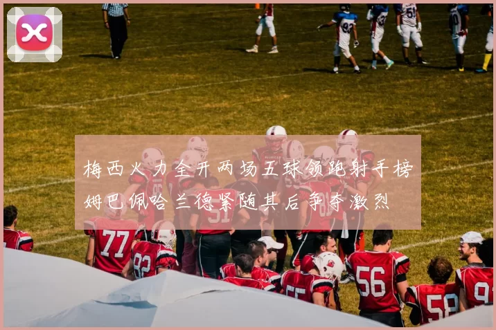 梅西火力全开两场五球领跑射手榜姆巴佩哈兰德紧随其后争夺激烈