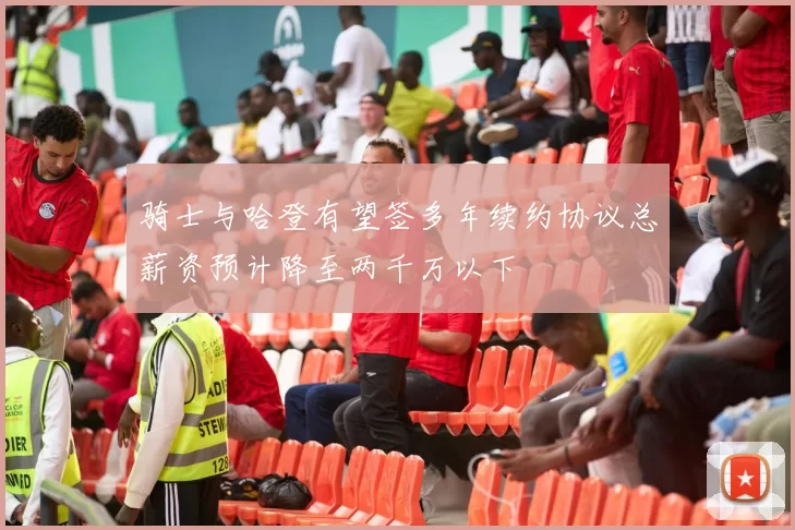 骑士与哈登有望签多年续约协议总薪资预计降至两千万以下