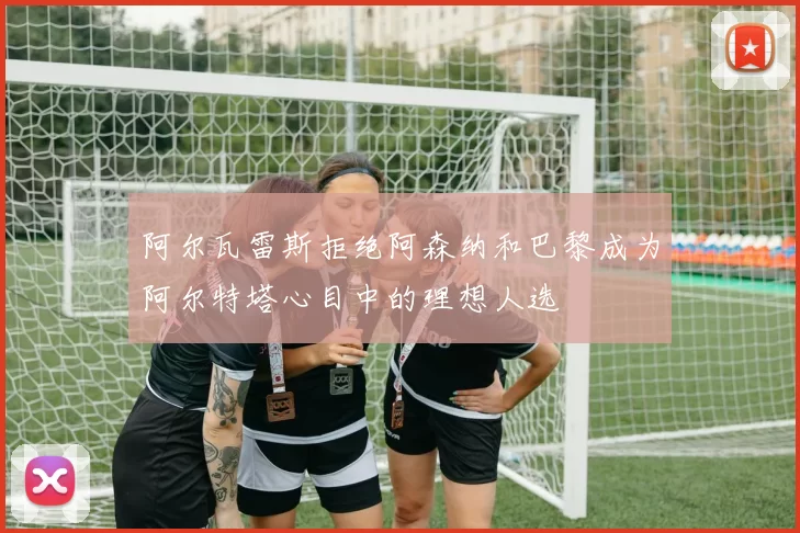 阿尔瓦雷斯拒绝阿森纳和巴黎成为阿尔特塔心目中的理想人选