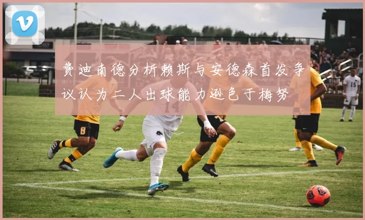 费迪南德分析赖斯与安德森首发争议认为二人出球能力逊色于梅努