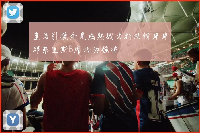 皇马引援全是成熟战力科纳特库库邓弗里斯B席均为强将
