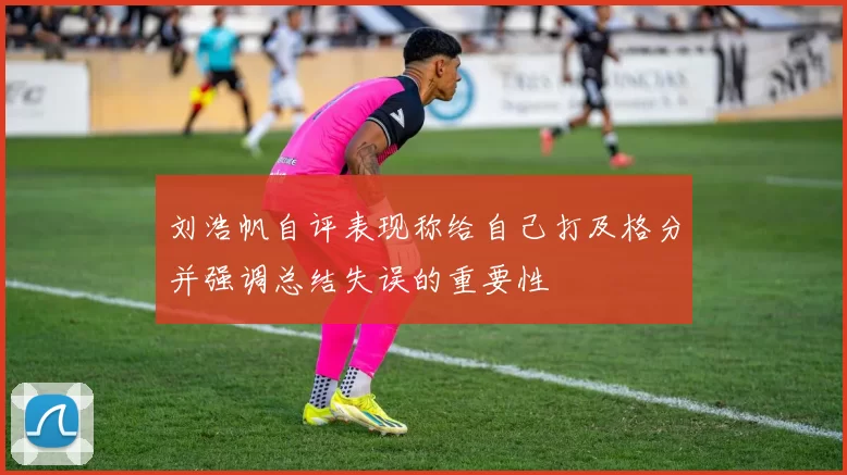 刘浩帆自评表现称给自己打及格分并强调总结失误的重要性