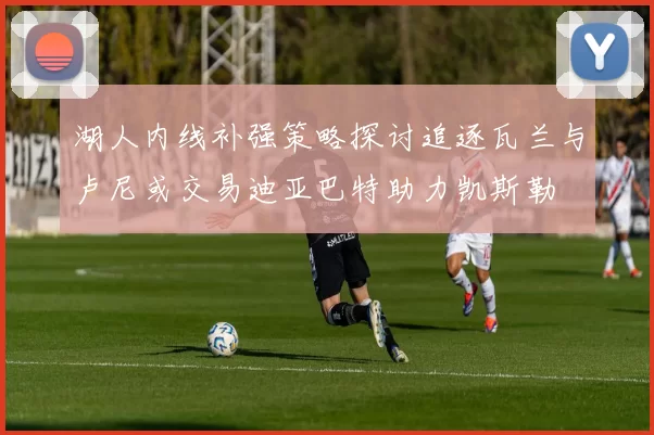 湖人内线补强策略探讨追逐瓦兰与卢尼或交易迪亚巴特助力凯斯勒