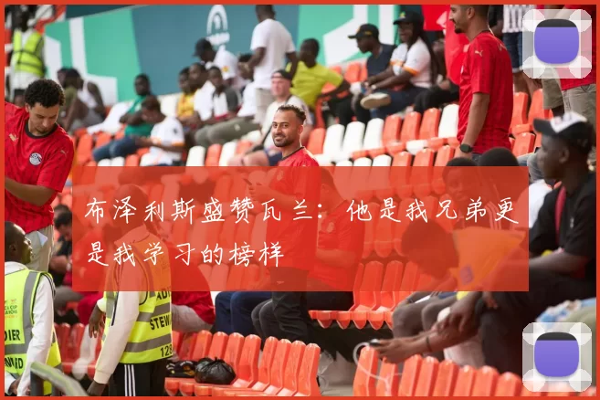 布泽利斯盛赞瓦兰：他是我兄弟更是我学习的榜样